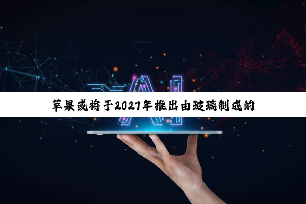 苹果或将于2027年推出由玻璃制成的曲面iPhone
