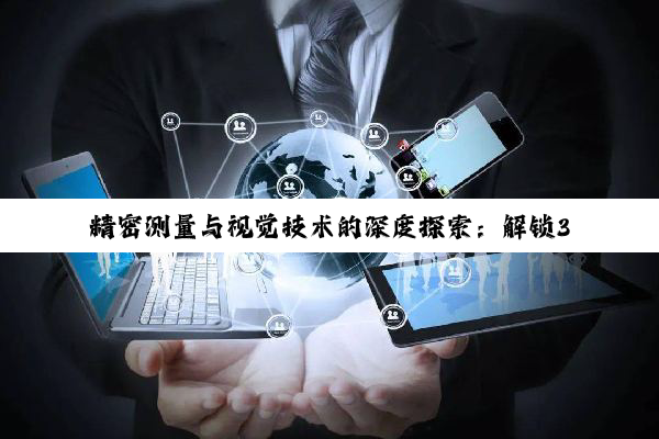 【科普解答】精密测量与视觉技术的深度探索：解锁3D时代的无限可能