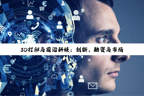 【今日要闻】3D打印与前沿科技：创新、融资与市场新动向