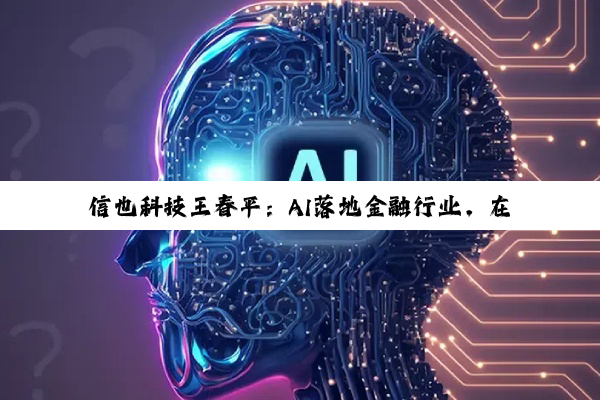 信也科技王春平：AI落地金融行业，在于融合更在于安全